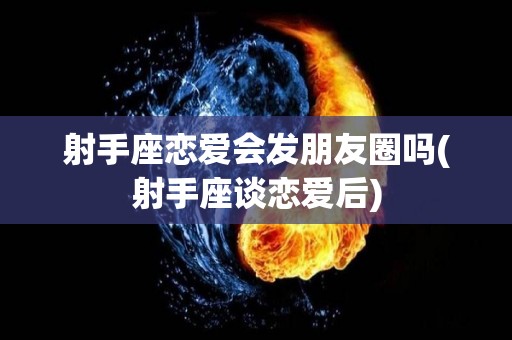 射手座恋爱会发朋友圈吗(射手座谈恋爱后)