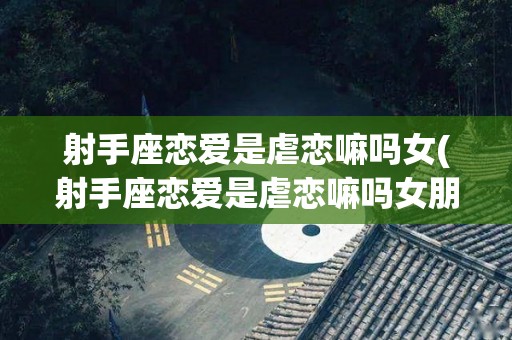 射手座恋爱是虐恋嘛吗女(射手座恋爱是虐恋嘛吗女朋友)