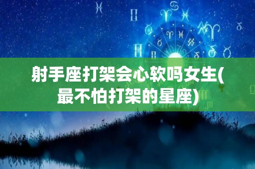 射手座打架会心软吗女生(最不怕打架的星座)