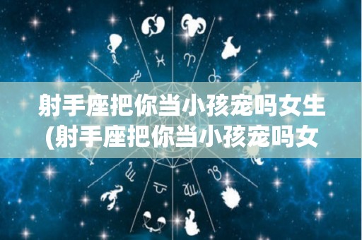 射手座把你当小孩宠吗女生(射手座把你当小孩宠吗女生会怎么样)