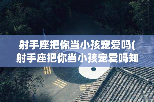 射手座把你当小孩宠爱吗(射手座把你当小孩宠爱吗知乎)