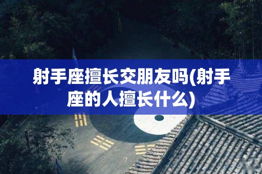 射手座擅长交朋友吗(射手座的人擅长什么)