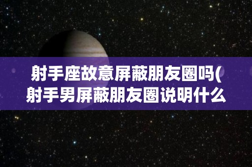 射手座故意屏蔽朋友圈吗(射手男屏蔽朋友圈说明什么)