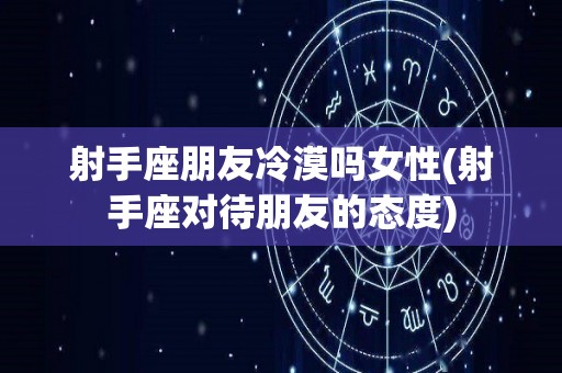 射手座朋友冷漠吗女性(射手座对待朋友的态度)