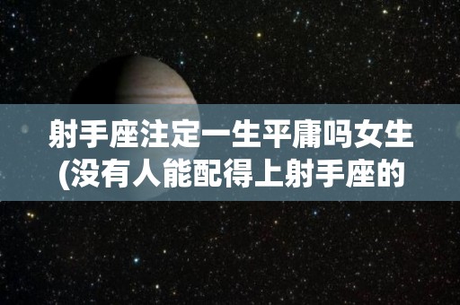射手座注定一生平庸吗女生(没有人能配得上射手座的深情)