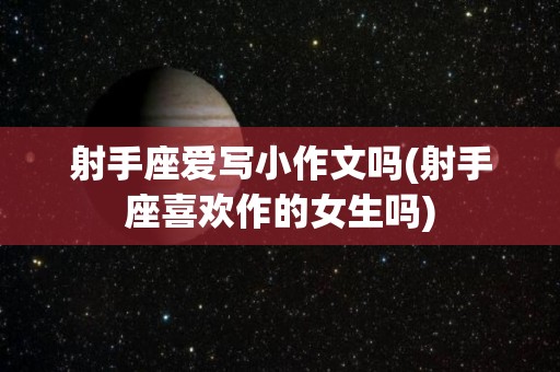 射手座爱写小作文吗(射手座喜欢作的女生吗)