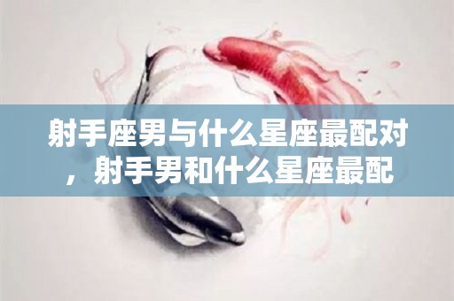 射手座男与什么星座最配对，射手男和什么星座最配