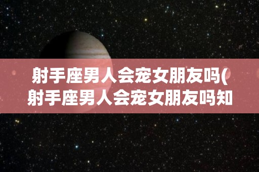射手座男人会宠女朋友吗(射手座男人会宠女朋友吗知乎)