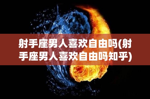 射手座男人喜欢自由吗(射手座男人喜欢自由吗知乎)