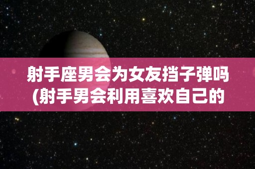 射手座男会为女友挡子弹吗(射手男会利用喜欢自己的人吗?)