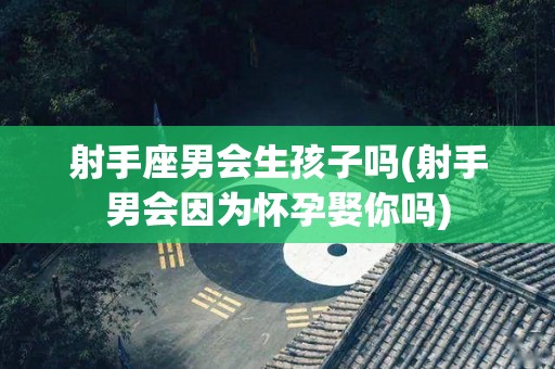 射手座男会生孩子吗(射手男会因为怀孕娶你吗)