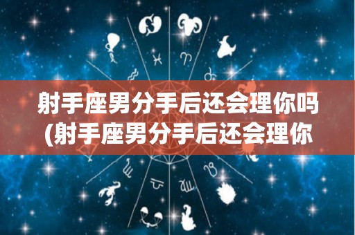 射手座男分手后还会理你吗(射手座男分手后还会理你吗女生)