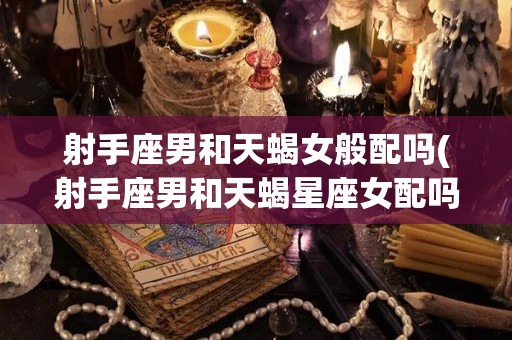 射手座男和天蝎女般配吗(射手座男和天蝎星座女配吗)