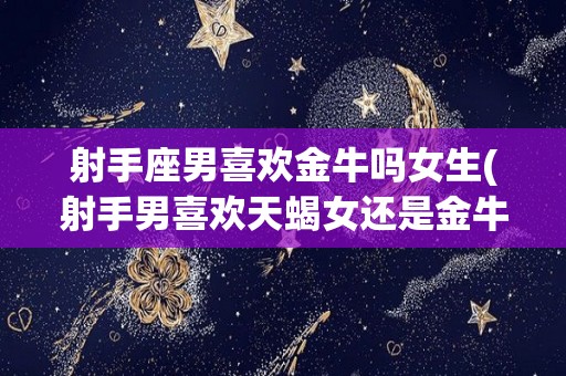 射手座男喜欢金牛吗女生(射手男喜欢天蝎女还是金牛女)