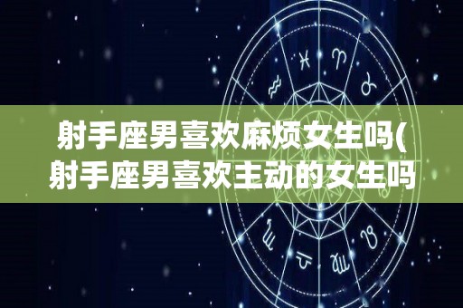 射手座男喜欢麻烦女生吗(射手座男喜欢主动的女生吗?)