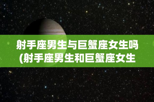 射手座男生与巨蟹座女生吗(射手座男生和巨蟹座女生配吗)