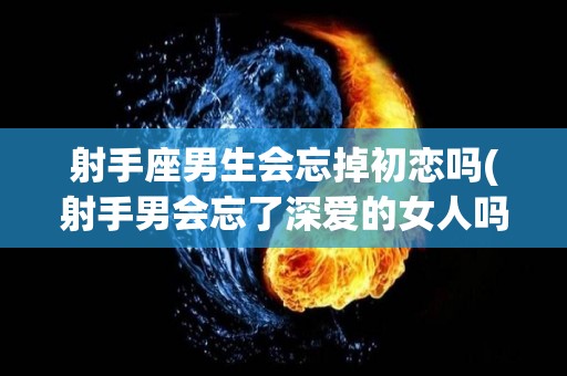 射手座男生会忘掉初恋吗(射手男会忘了深爱的女人吗)