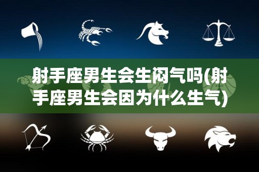 射手座男生会生闷气吗(射手座男生会因为什么生气)