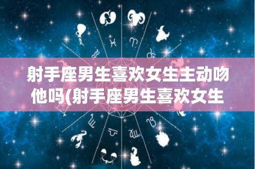 射手座男生喜欢女生主动吻他吗(射手座男生喜欢女生主动吻他吗知乎)
