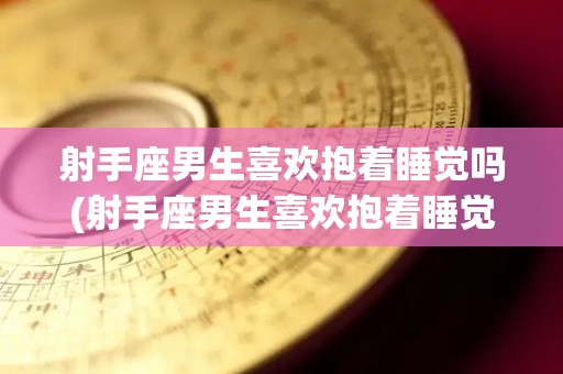 射手座男生喜欢抱着睡觉吗(射手座男生喜欢抱着睡觉吗为什么)