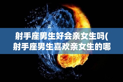 射手座男生好会亲女生吗(射手座男生喜欢亲女生的哪里?)