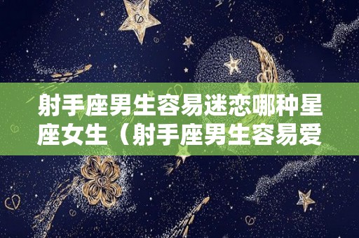 射手座男生容易迷恋哪种星座女生（射手座男生容易爱上的星座）