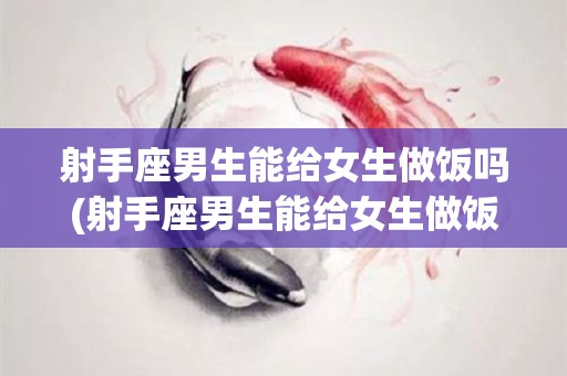 射手座男生能给女生做饭吗(射手座男生能给女生做饭吗知乎)
