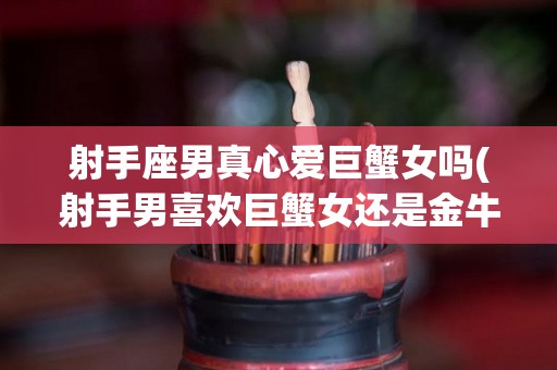射手座男真心爱巨蟹女吗(射手男喜欢巨蟹女还是金牛女)