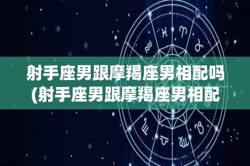 射手座男跟摩羯座男相配吗(射手座男跟摩羯座男相配吗婚姻)