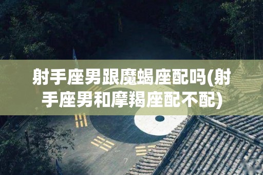 射手座男跟魔蝎座配吗(射手座男和摩羯座配不配)