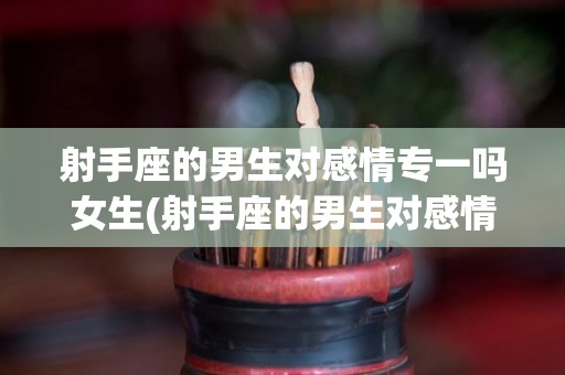 射手座的男生对感情专一吗女生(射手座的男生对感情专一吗女生喜欢吗)