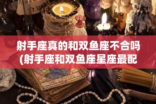 射手座真的和双鱼座不合吗(射手座和双鱼座星座最配做夫妻吗)