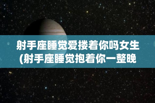 射手座睡觉爱搂着你吗女生(射手座睡觉抱着你一整晚)