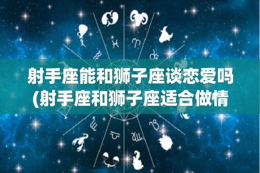 射手座能和狮子座谈恋爱吗(射手座和狮子座适合做情侣吗)