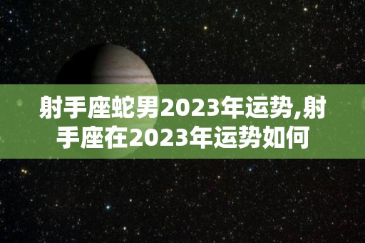射手座蛇男2023年运势,射手座在2023年运势如何