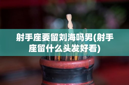 射手座要留刘海吗男(射手座留什么头发好看)