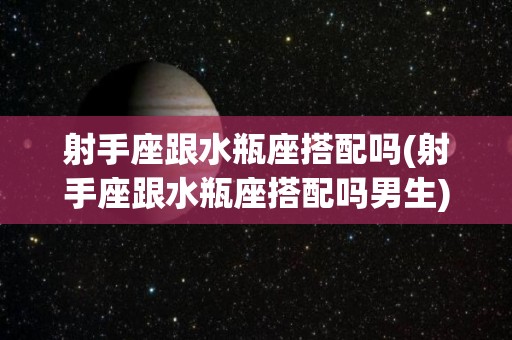 射手座跟水瓶座搭配吗(射手座跟水瓶座搭配吗男生)