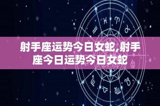 射手座运势今日女蛇,射手座今日运势今日女蛇