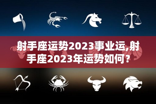 射手座运势2023事业运,射手座2023年运势如何？