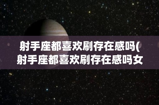 射手座都喜欢刷存在感吗(射手座都喜欢刷存在感吗女生)