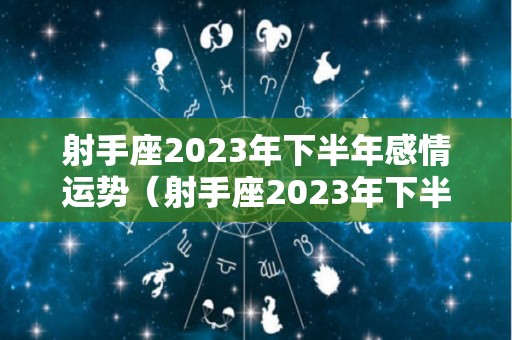 射手座2023年下半年感情运势（射手座2023年下半年感情运势如何）