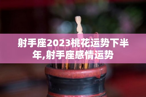 射手座2023桃花运势下半年,射手座感情运势