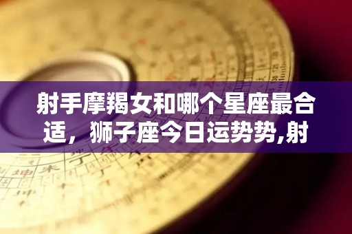 射手摩羯女和哪个星座最合适，狮子座今日运势势,射手摩羯女和哪个星座最合适狮子座今日运势势