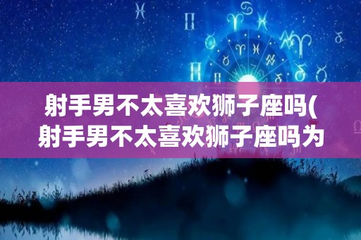 射手男不太喜欢狮子座吗(射手男不太喜欢狮子座吗为什么)