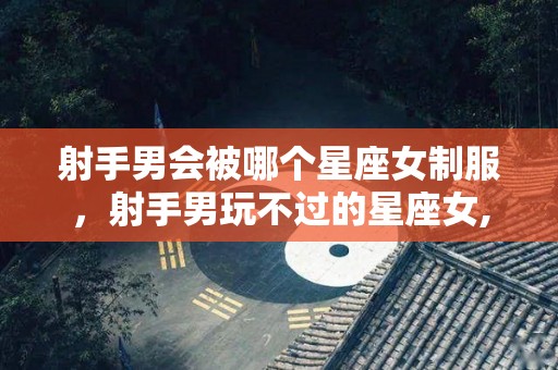 射手男会被哪个星座女制服，射手男玩不过的星座女,射手男会被哪个星座女制服