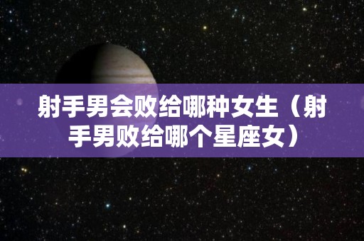 射手男会败给哪种女生（射手男败给哪个星座女）