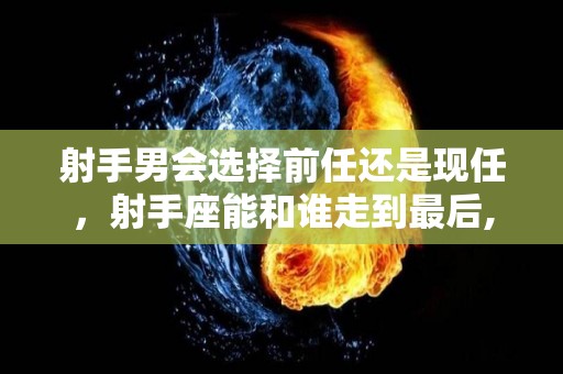 射手男会选择前任还是现任，射手座能和谁走到最后,射手男会选择前任还是现任射手座能和谁走到最后