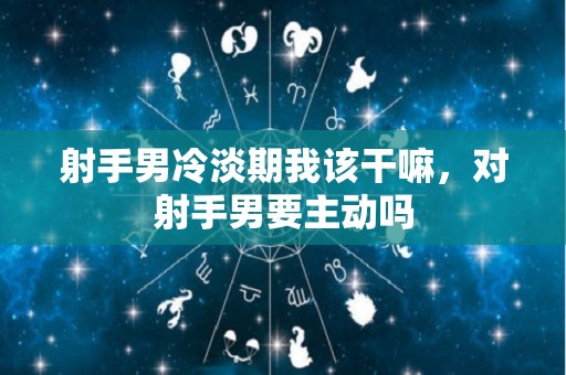射手男冷淡期我该干嘛，对射手男要主动吗