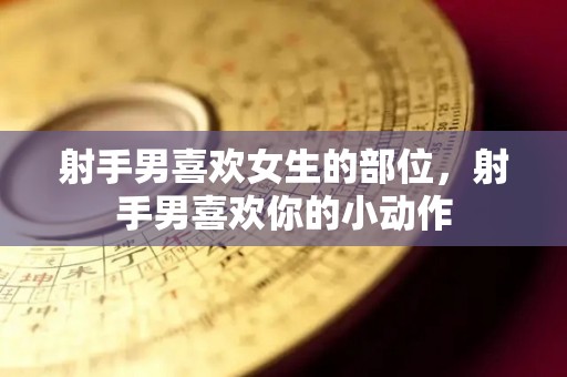 射手男喜欢女生的部位，射手男喜欢你的小动作