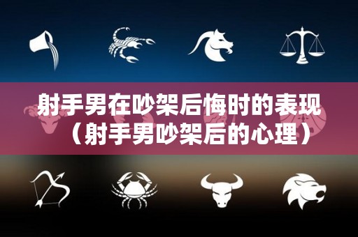 射手男在吵架后悔时的表现（射手男吵架后的心理）